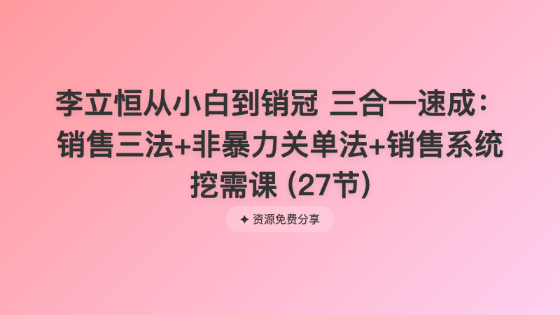 李立恒从小白到销冠 三合一速成：销售三法+非暴力关单法+销售系统挖需课 (27节)