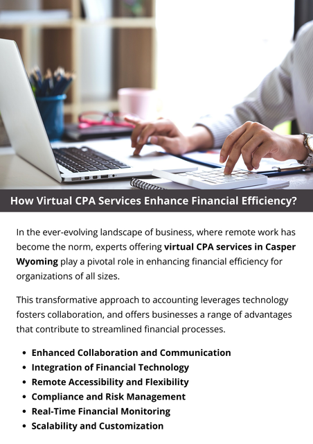 CPA services are catalysts for optimizing financial efficiency in the modern business landscape. The combination of remote accessibility, real-time monitoring, cost savings, and technological integration positions virtual CPAs as invaluable partners in driving financial success. Businesses adopting virtual CPA services gain a competitive edge by leveraging expertise, innovation, and flexibility to achieve and exceed their financial objectives. To know more visit here https://www.straighttalkcpas.com/cpa-services-casper-wyoming