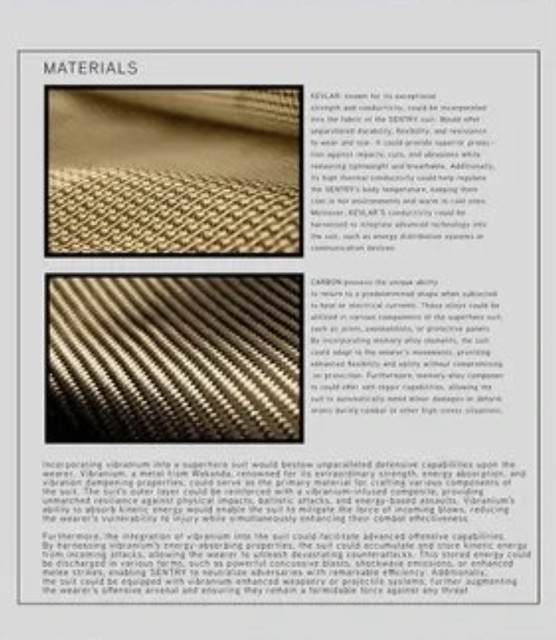 KEVLAR, known for its exceptional strength and durability, could be incorporated into the fabric of the [suit?]. Beyond its unparalleled durability, flexibility, and resistance to wear and tear. It could provide superior protection against impacts, cuts, and abrasions while remaining lightweight and breathable. Additionally, its high thermal conductivity could help regulate the SENTRY's body temperature, keeping them cool in hot environments and warm in cold ones. Moreover, KEVLAR'S compatibility could be harnessed to integrate advanced technologies into the suit, such as energy distribution systems or communication devices.

CARBON provides the unique ability to return to a predetermined shape when subjected to heat or electrical currents. Carbon alloys could be utilized in various components of the supersuit such as its joints, exoskeleton, or protective plates. By incorporating memory alloy elements, the suit could adapt to the wearer's movements, providing enhanced flexibility and agility without compromising on protection. Furthermore, memory alloy components could offer self-repair capabilities, allowing the suit to maintain its structural integrity and protect the wearer from injury during combat or other high-stress situations.

Incorporating vibranium into a supersuit would bestow unparalleled defensive capabilities upon the wearer. Vibranium, a metal from Wakanda, renowned for its extraordinary strength, energy absorption, and vibration dampening properties, could serve as the primary material for crafting various components of the suit. Its unique properties would allow the suit to withstand extreme forces and provide unmatched resilience against physical impacts, ballistic attacks, and energy-based assaults. Vibranium's ability to absorb kinetic energy would enable the suit to mitigate the force of incoming blows, reducing the wearer's vulnerability to injury while simultaneously enhancing their combat effectiveness.

Furthermore, the integration of vibranium into the suit could facilitate advanced offensive capabilities. By harnessing the stored kinetic energy absorbed from incoming attacks, the suit could store and redirect this energy to unleash devastating counterattacks. This stored energy could be discharged in various forms, such as powerful concussive blasts, shockwave emissions, or enhanced kinetic strikes, enabling SENTRY to neutralize threats with overwhelming force. Additionally, the suit could be equipped with vibranium-enhanced weaponry or projectile systems, further augmenting the wearer's offensive arsenal and ensuring they remain a formidable force against any threat.