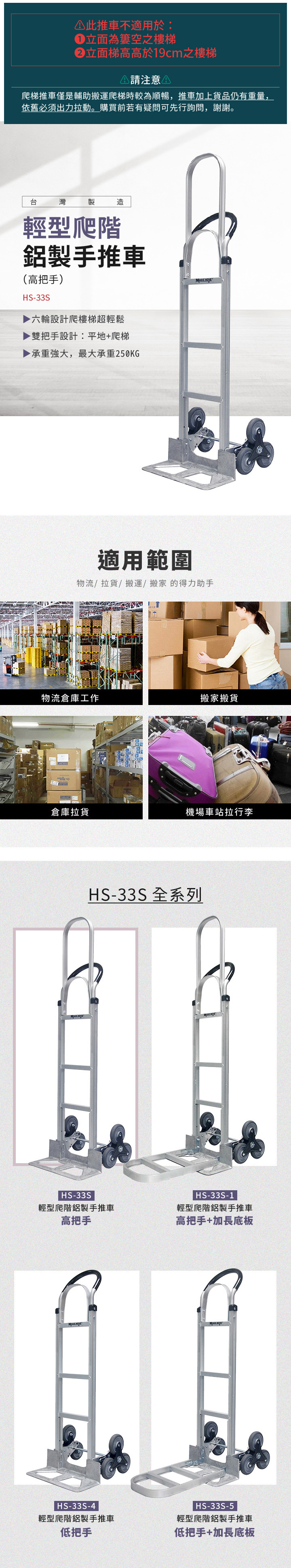 此推車不適用於:立面為空之樓梯立面梯高高於19cm之樓梯 請注意爬梯推車僅是輔助搬運爬梯時較為順暢,推車加上貨品仍有重量,依舊必須出力拉動。購買前若有疑問可先行詢問,謝謝。台灣製造輕型爬階鋁製手推車(高把手)HS-33S六輪設計爬樓梯超輕鬆▶雙把手設計:平地+爬梯▶ 承重強大,最大承重250KG 適用範圍物流/拉貨/搬運/搬家的得力助手物流倉庫工作搬家搬貨倉庫拉貨機場車站拉行李HS-33S 全系列HS-33S輕型爬階鋁製手推車高把手HS-33S-1輕型爬階鋁製手推車高把手+加長底板|HS-33S-4輕型爬階鋁製手推車HS-33S-5輕型爬階鋁製手推車低把手低把手+加長底板