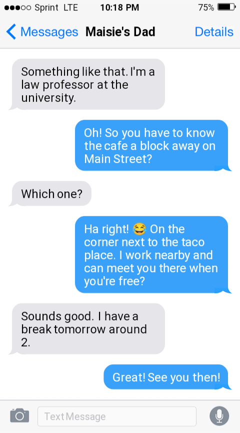 Text Message with Maisie's Dad 

Something like that. I'm a law professor at the university. 

Oh! So you have to know the cafe a block away on Main Street? 

Which one? 

Ha right! On the corner next to the taco place. I work nearby and can meet you there when you're free? 

Sounds good. I have a break tomorrow around 2. 

Great! See you then.
