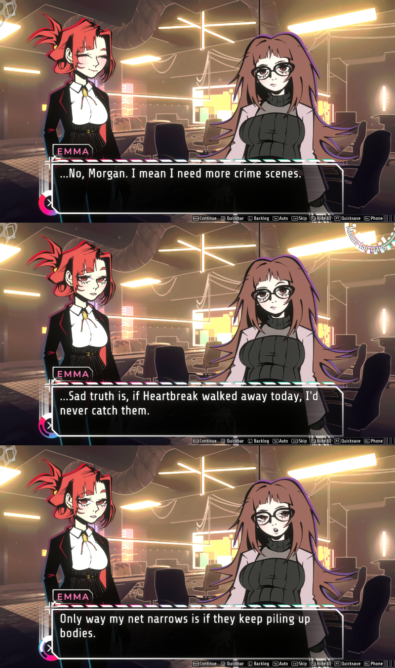 Emma: No, Morgan. I mean I need more crime scenes. Sad truth is, if Heartbreak walked away, I'd never catch them. Only way my net narrows is if they keep piling up bodies.