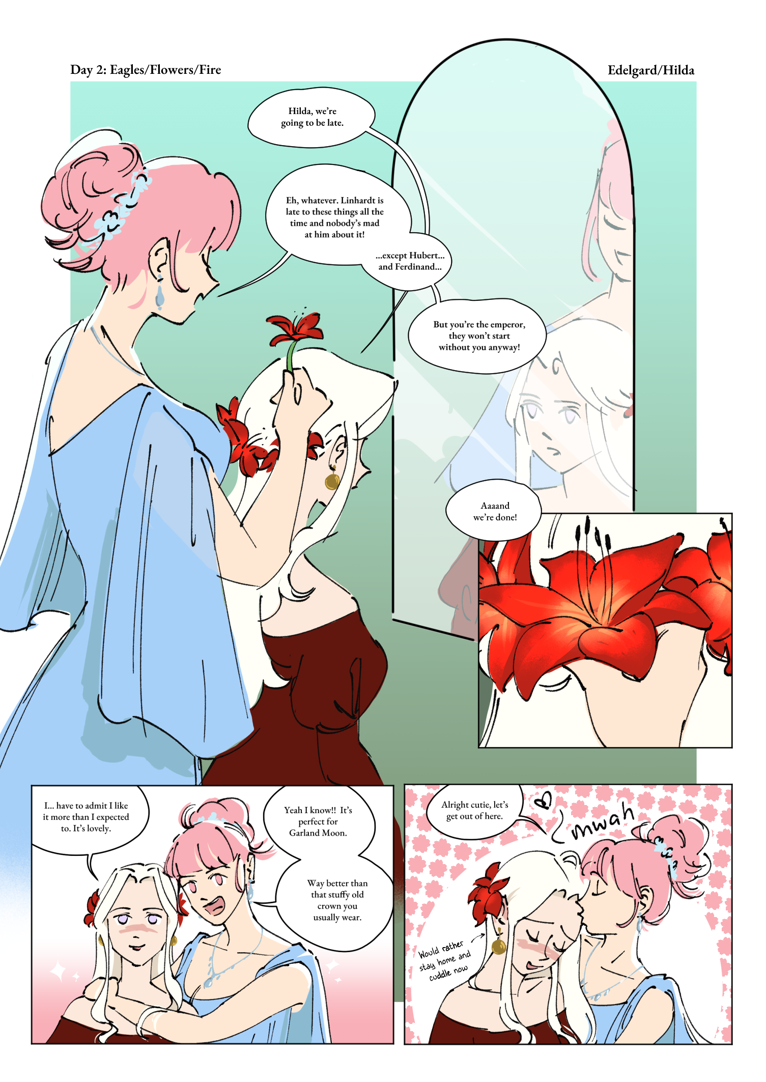 Hilda and Edelgard are getting ready for a ball. Edelgard is sitting down in front of a tall mirror wearing a dark red dress with off the shoulder (?) puffy sleeves and gold earrings. Her hair is down, but has red lillies have been braided around her head. She’s looking a little worried. Hilda stands behind her, holding a red lily and looking carefree. She’s wearing a warm blue dress with draped, sheer sleeves, silver jewelry, and she has her pink hair in a big messy bun.

Edelgard: Hilda, we’re going to be late.

Hilda: Eh, whatever. Linhardt is late to these things all the time and nobody’s mad at him about it! … except Hubert… and Ferdinand… but you’re the emperor, they won’t start without you anyway!

Hilda puts the last lily in Edelgard’s hair

Hilda: Aaand we’re done!

The POV is from the mirror’s view now. Edelgard looks pleased with her appearance and is blushing. Hilda has leaned down next to her.

Edelgard: I… have to admit I like it more than I expected to. It’s lovely.

Hilda: Yeah I know!! It’s perfect for Garland Moon. Way better than that stuffy old crown you usually wear. 

Hilda kisses Edelgard on the forehead and Edelgard continues to blush.

Hilda: Alright cutie, let’s get out of here.

Some small text pointing to Edelgard says “would rather stay home and cuddle now”