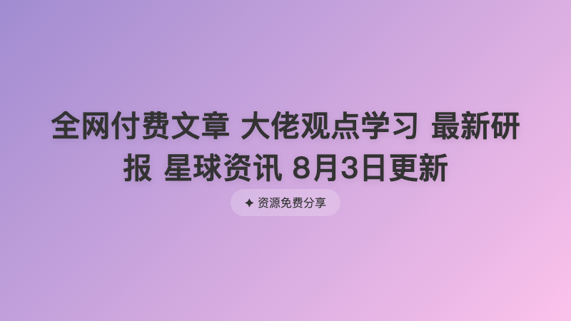 全网付费文章 大佬观点学习 最新研报 星球资讯 8月3日更新