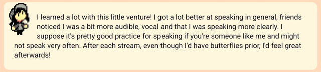 I learned a lot with this little venture! I got a lot better at speaking in general, friends noticed I was a bit more audible, vocal and that I was speaking more clearly. I suppose it's pretty good practice for speaking if you're someone like me and might not speak very often. After each stream, even though I'd have butterflies prior, 'd feel great afterwards!
