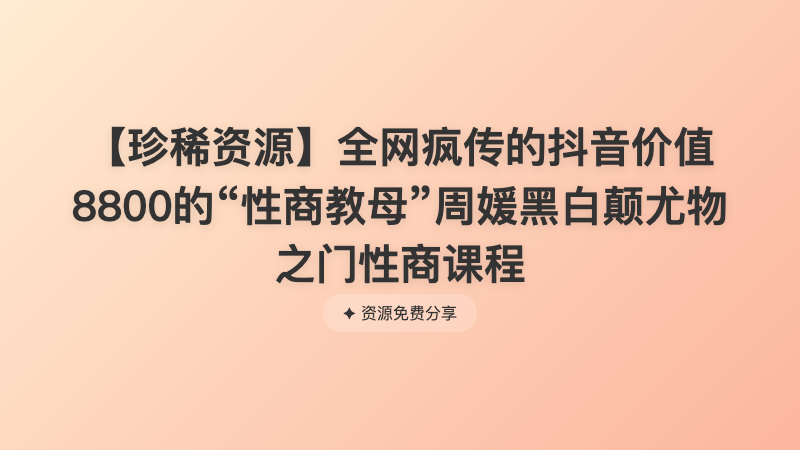 【珍稀资源】全网疯传的抖音价值8800的“性商教母”周媛黑白颠尤物之门性商课程