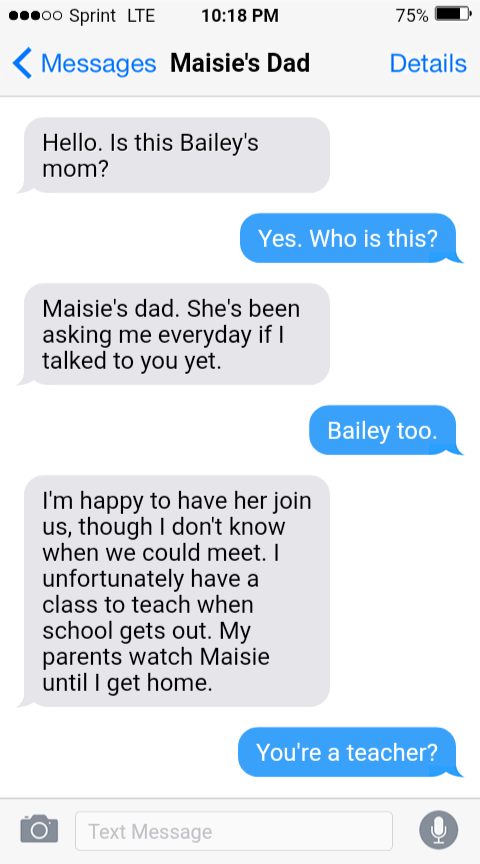 Text Message with Maisie's Dad 

Hello. Is this Bailey's mom? 

Yes. Who is this? 

Maisie's dad. She's been asking me everyday if I talked to you yet. 

Bailey too. 

I'm happy to have her join us, though I don't know when we could meet. I unfortunately have a class to teach when school gets out. My parents watch Maisie until I get home. 

You're a teacher?