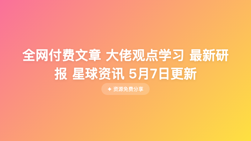 全网付费文章 大佬观点学习 最新研报 星球资讯 5月7日更新