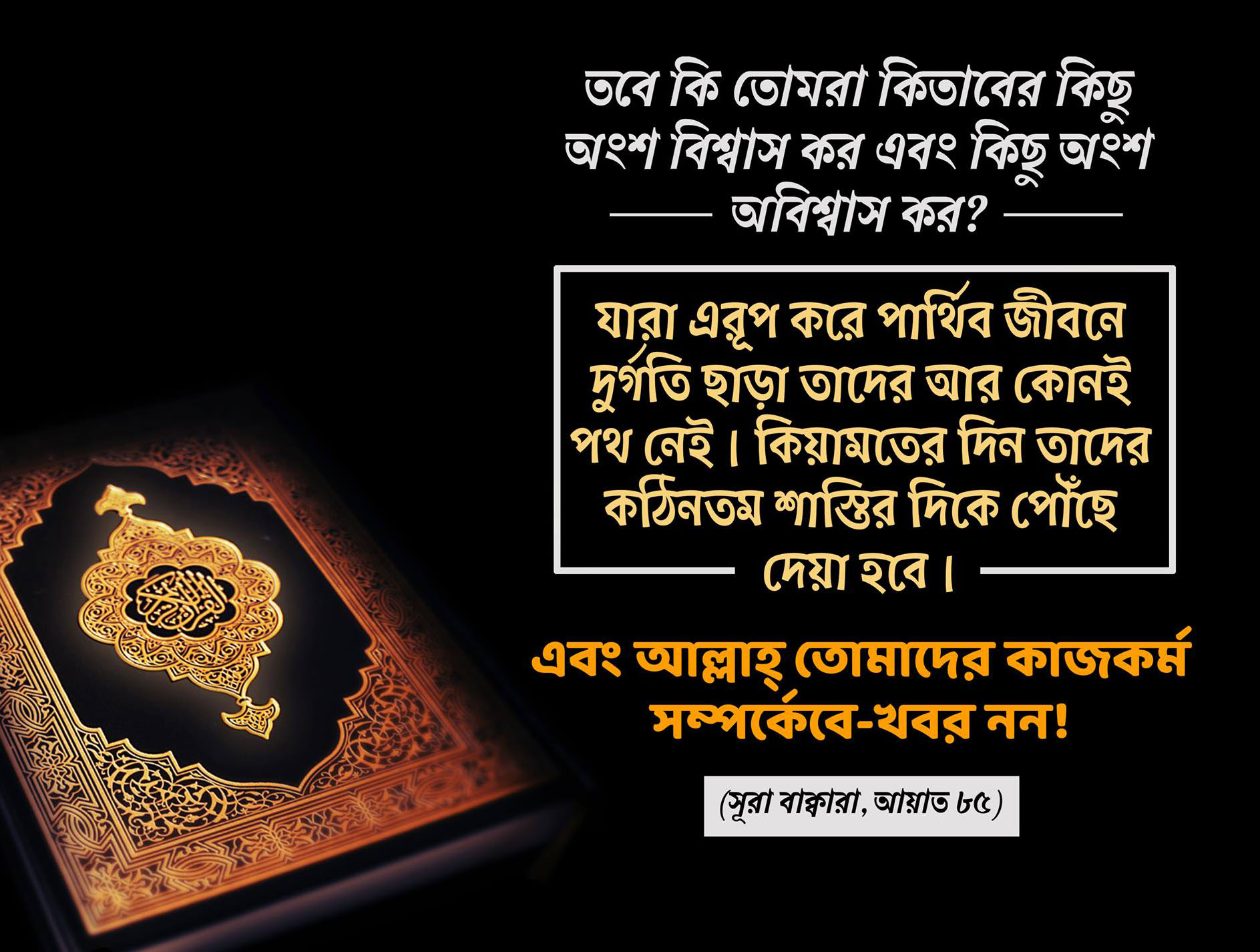 তবে কি তোমরা কিতাবের কিছু অংশ বিশ্বাস কর এবং কিছু অংশে অবিশ্বাস কর? যারা এরূপ করে পার্থিব জীবনে তাদের জন্য রয়েছে লাঞ্ছনা-গঞ্জনা এবং পরকালে তাদের জন্য রয়েছে কঠিন শাস্তি। আল্লাহ তোমাদের কাজ-কর্ম সম্পর্কে বে-খবর নন। এরাই সে সব লোক যারা পরকালের বিনিময়ে পার্থিব জীবন ক্রয় করেছে। অতএব এদের শাস্তি লঘু হবে না এবং এরা সাহায্যও পাবে না। [সুরা বাকারাহ ৮৫-৮৬]