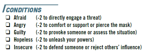 The condition feature from *Mask*s: Afraid (-2 to directly engage a threat), angry (-2 to comfort or support or pierce the mask), guilty (-2 to provoke someone or assess the situation), hopeless (-2 to unleash your powers), insecure (-2 to defend someone or reject others' influence)
