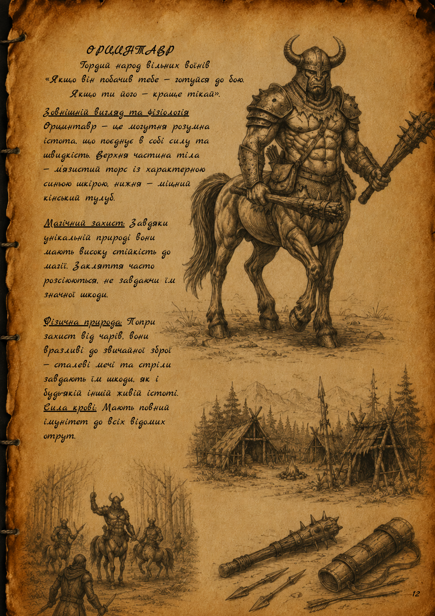 ОРЦИНТАВР (Orcintaur) Гордий народ вільних воїнів «Якщо він побачив тебе — готуйся до бою. Якщо ти його — краще тікай». Зовнішній вигляд та фізіологія Орцинтавр — це могутня розумна істота, що поєднує в собі силу та швидкість. Верхня частина тіла — м'язистий торс із характерною синьою шкірою, нижня — міцний кінський тулуб. Магічний захист: Завдяки унікальній природі вони мають високу стійкість до магії. Закляття часто розсіюються, не завдаючи їм значної шкоди. Фізична природа: Попри захист від чарів, вони вразливі до звичайної зброї — сталеві мечі та стріли завдають їм шкоди, як і будь-якій іншій живій істоті. Сила крові: Мають повний імунітет до всіх відомих отрут. Побут та архітектура Це глобальна раса, яку можна зустріти всюди: від лісів Хірокі-но-морі до палючих пустель. Вони не будують кам'яних фортець, живучи в єдності з природою. Оселі: Живуть у хижах, каркас яких зроблений із гілок та дерев, а дах накритий великим листям або звіриними шкурами. Ремесло: Майстри своєї справи. Вміють плавити метал для наконечників стріл та зброї, а також створюють надзвичайно міцні дубинки . Культура та суспільство Живуть закритими кланами (стаями) і мають власну мову. Суспільство тримається на суворому поділі на «своїх» та «чужих». Контакт із людьми: Зазвичай вкрай ворожі. Більшість спроб заговорити з ними закінчуються смертю подорожнього. Орден Темного Ока: Цей культ неодноразово намагався взяти Орцинтаврів під свій вплив, щоб створити могутню армію, але все, що вони отримали у відповідь — це важких «тумаків». Зі спогадів мандрівника «Якось у таверні я познайомився з одним лицарем. Він розповідав, як його група допомогла відбити Орцинтавра у Культу. Коли їм це вдалося, Орцинтавр подивився на них, а потім ударив кулаком собі в груди і пішов далі — він не вбив їх. Спочатку я не повірив, але я бачив у його очах правду, та й він показав мені мантію Культа як доказ, тому я йому вірю».