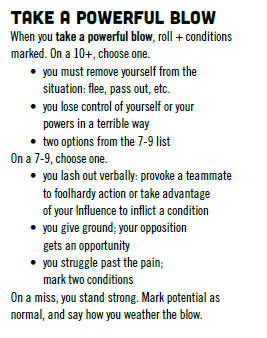 The Take a Powerful Blow move from *Masks*: when you take a powerful blow, roll + conditions marked. On a 10+, choose one. You must remove yourself from the situation: flee, pass out, etc. You lose control of yourself or your powers in a terrible way. Two options from the 7-9 list. On a 7-9, choose one. You lash out verbally: provoke a teammate to foolhardy action or take advantage of your influence to inflict a condition. You give ground; your opposition gets an opportunity. You struggle past the pain; mark two conditions. On a miss, you stand strong. Mark potential as normal, and say how you weather the blow.