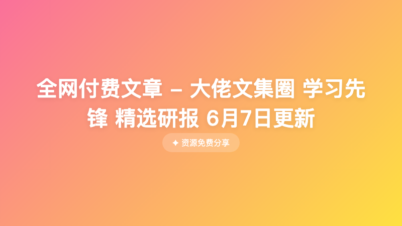 全网付费文章 - 大佬文集圈 学习先锋 精选研报 6月7日更新