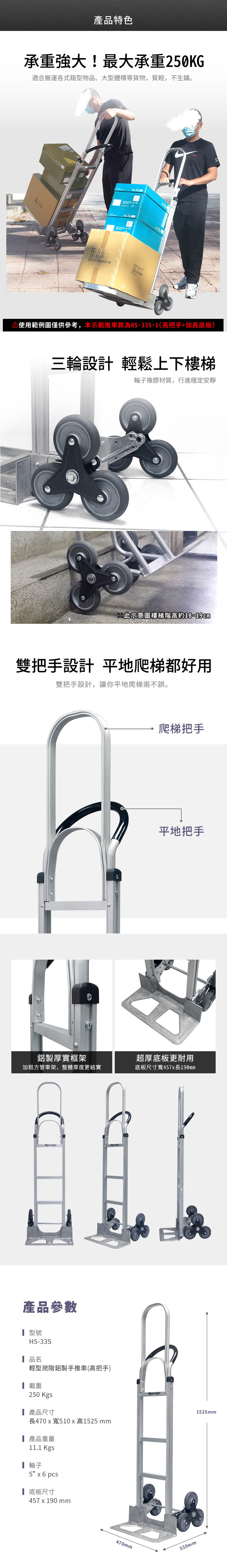 產品特色承重強大!最大承重20KG適合搬運各式箱型物品、大型體積等貨物,質輕,不生鏽。 使用範例圖僅供參考,本示範推車款為HS-33S-1(高把手+加長底板)三輪設計 輕鬆上下樓梯輪子橡膠材質,行進穩定安靜※此示意圖樓梯階高約18-19cm雙把手設計 平地爬梯都好用雙把手設計,讓你平地爬梯兩不誤。爬梯把手平地把手鋁製厚實框架超厚底板更耐用加粗方管車架,整體厚度更結實底板尺寸寬457長190mm產品參數型號HS-33S品名輕型爬階鋁製手推車(高把手) 載重250 Kgs產品尺寸長470寬510x 高1525 mm 產品重量11.1 Kgs┃輪子5 x 6pcs底板尺寸457 x 190 mm470mm E510mm1525mm