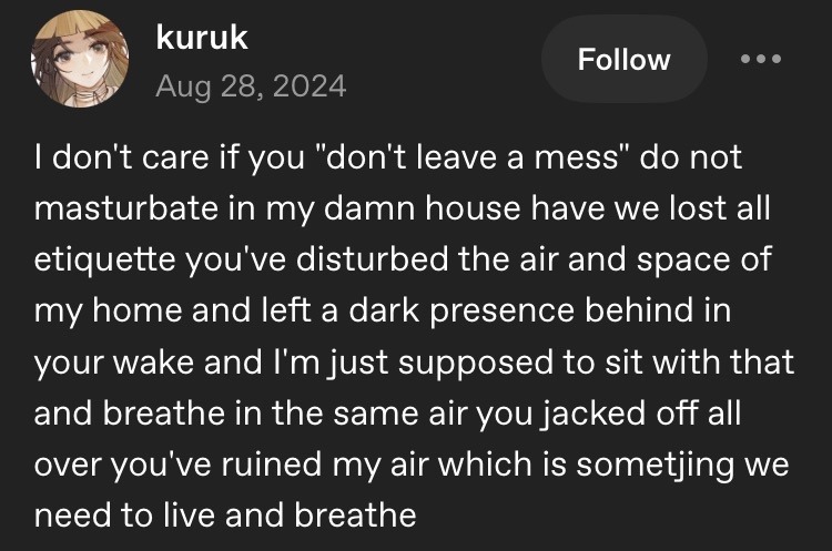 I don’t care if you “don’t leave a mess” do not masturbate in my damn house have we lost all etiquette you’ve disturbed the air and space of my home and left a dark presence behind in your wake and I’m just supposed to sit with that and breathe in the same air you jacked off all over you’ve ruined my air which is sometjing we need to live and breathe